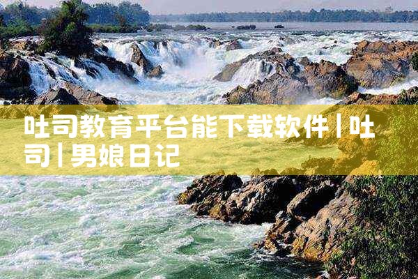 吐司教育平台能下载软件|男娘日记